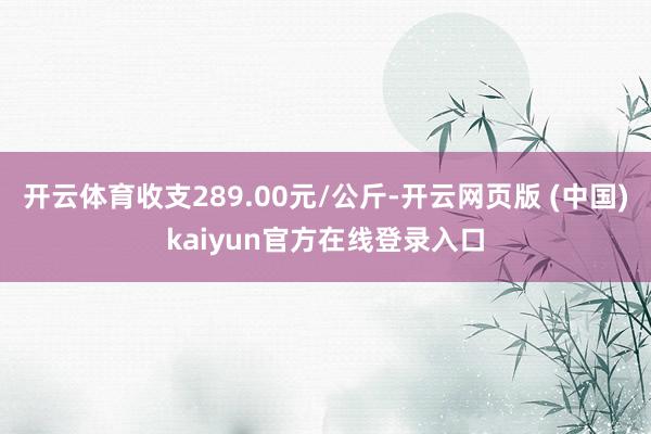 开云体育收支289.00元/公斤-开云网页版 (中国)kaiyun官方在线登录入口