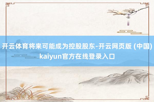 开云体育将来可能成为控股股东-开云网页版 (中国)kaiyun官方在线登录入口