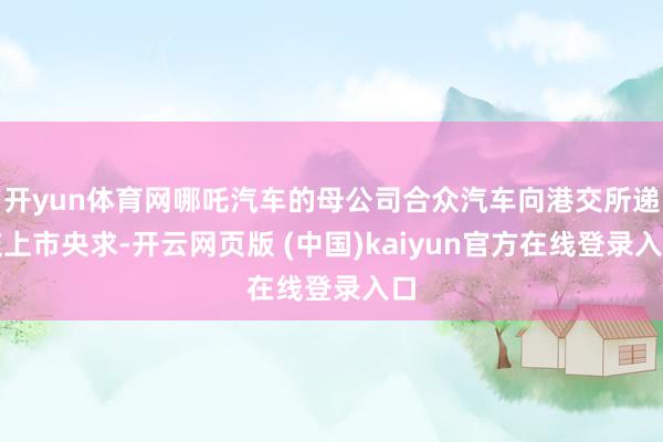 开yun体育网哪吒汽车的母公司合众汽车向港交所递交上市央求-开云网页版 (中国)kaiyun官方在线登录入口