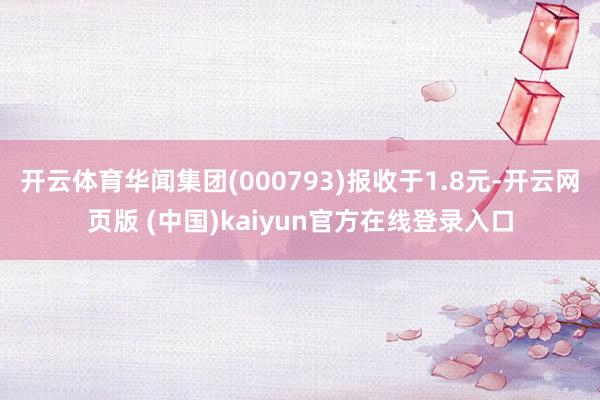 开云体育华闻集团(000793)报收于1.8元-开云网页版 (中国)kaiyun官方在线登录入口