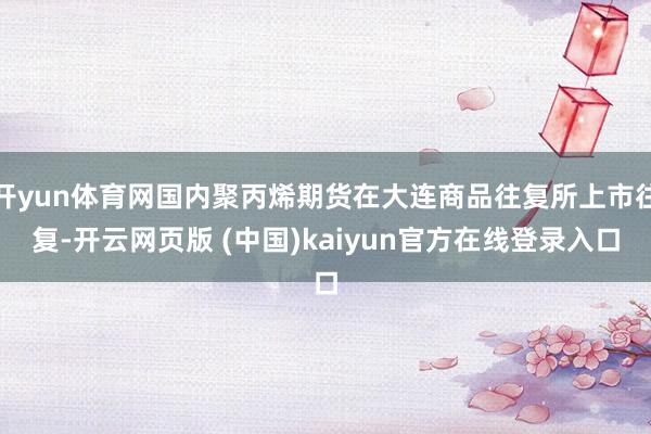 开yun体育网国内聚丙烯期货在大连商品往复所上市往复-开云网页版 (中国)kaiyun官方在线登录入口