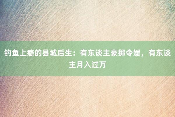 钓鱼上瘾的县城后生：有东谈主豪掷令嫒，有东谈主月入过万