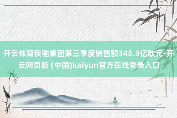 开云体育疾驰集团第三季度销售额345.3亿欧元-开云网页版 (中国)kaiyun官方在线登录入口