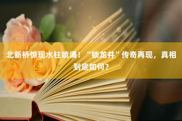 北新桥惊现水柱喷涌！“锁龙井”传奇再现，真相到底如何？