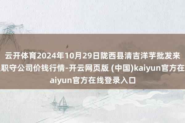 云开体育2024年10月29日陇西县清吉洋芋批发来回商场有限职守公司价钱行情-开云网页版 (中国)kaiyun官方在线登录入口