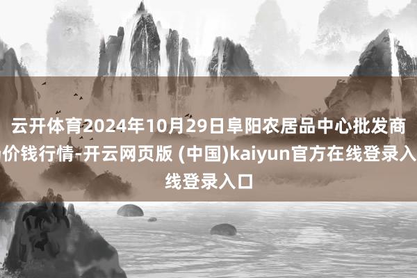 云开体育2024年10月29日阜阳农居品中心批发商场价钱行情-开云网页版 (中国)kaiyun官方在线登录入口