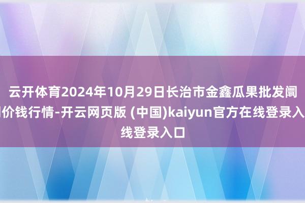 云开体育2024年10月29日长治市金鑫瓜果批发阛阓价钱行情-开云网页版 (中国)kaiyun官方在线登录入口