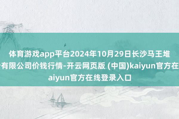 体育游戏app平台2024年10月29日长沙马王堆农居品股份有限公司价钱行情-开云网页版 (中国)kaiyun官方在线登录入口