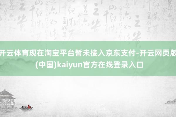 开云体育现在淘宝平台暂未接入京东支付-开云网页版 (中国)kaiyun官方在线登录入口