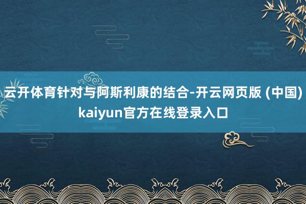 云开体育针对与阿斯利康的结合-开云网页版 (中国)kaiyun官方在线登录入口