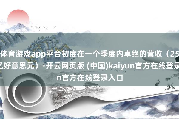 体育游戏app平台初度在一个季度内卓绝的营收（254.7亿好意思元）-开云网页版 (中国)kaiyun官方在线登录入口