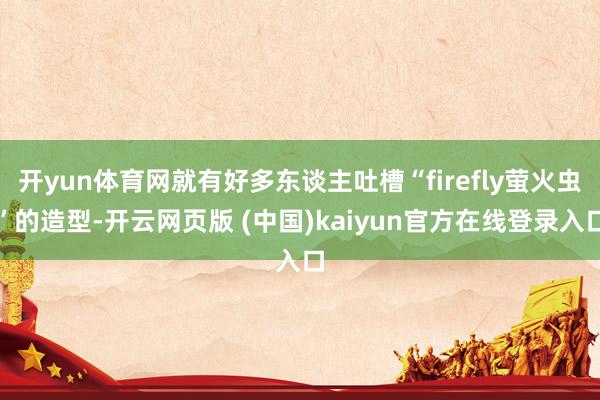 开yun体育网就有好多东谈主吐槽“firefly萤火虫”的造型-开云网页版 (中国)kaiyun官方在线登录入口