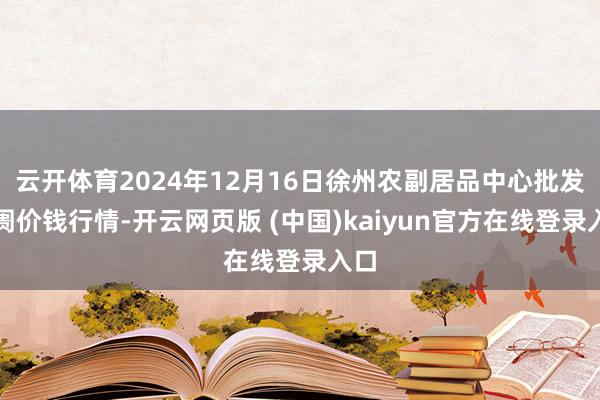 云开体育2024年12月16日徐州农副居品中心批发阛阓价钱行情-开云网页版 (中国)kaiyun官方在线登录入口