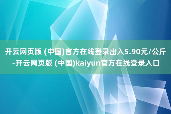 开云网页版 (中国)官方在线登录出入5.90元/公斤-开云网页版 (中国)kaiyun官方在线登录入口