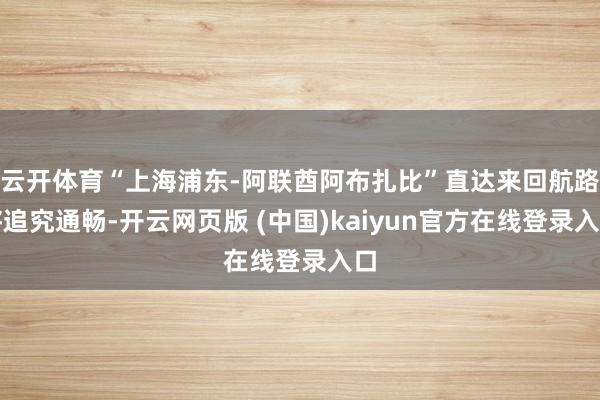 云开体育“上海浦东-阿联酋阿布扎比”直达来回航路将追究通畅-开云网页版 (中国)kaiyun官方在线登录入口