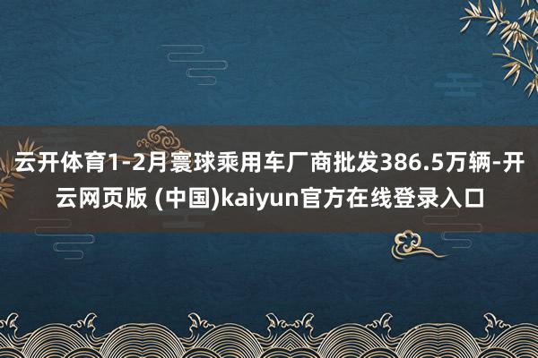 云开体育1-2月寰球乘用车厂商批发386.5万辆-开云网页版 (中国)kaiyun官方在线登录入口